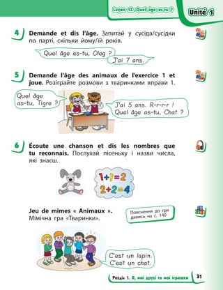 Leçon 13. Quel âge as-tu ?
Leçon 13. Quel âge as-tu ?
Leçon 13. Quel âge as-tu ?
Leçon 13. Quel âge as-tu ?
Розділ 1. Я, мої друзі та мої іграшки
4 Demande et dis l’âge. Запитай у сусіда/сусідки
по парті, скільки йому/їй років.
Quel âge as-tu, Oleg ?
J’ai 7 ans.
5 Demande l’âge des animaux de l’exercice  1 et
joue. Розіграйте розмови з тваринками вправи  1.
Quel âge
as-tu, Tigre ? J’ai 5 ans. R-r-r-r !
Quel âge as-tu, Chat ?
6 Écoute une chanson et dis les nombres que
tu reconnais. Послухай пісеньку і назви числа,
які  знаєш.
Jeu de mimes «  Animaux  ».
Мімічна гра «Тваринки».
C’est un lapin.
C’est un chat.
4
5
6
Пояснення до гри
дивись на с. 140
Unité 1
Unité 1
Unité 1
Unité 1
31
 