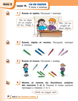 Unité 2. Mes fournitures scolaires
J’AI UN CRAYON
У мене є олівець
Leçon 14.
1 Écoute et répète. Послухай і повтори.
J’ai un stylo
et un crayon.
Et toi, Timéo ?
Moi, j’ai un
crayon et
deux stylos.
2 Écoute, répète et montre. Послухай, повтори
й  покажи.
3 Écoute et trouve. Послухай і знайди.
4 Montre et nomme les fournitures scolaires
des exercices 2 et 3. Покажи й  назви шкільне
приладдя у вправах 2 та 3.
Voilà un crayon vert.
1
2
3
4
4
Unité 2
Unité 2
Unité 2
Unité 2
32
 