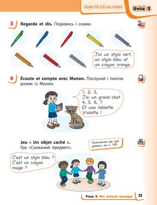 Leçon 14. J’ai un crayon
Leçon 14. J’ai un crayon
Leçon 14. J’ai un crayon
Leçon 14. J’ai un crayon
Розділ 2. Моє шкільне приладдя
5 Regarde et dis. Подивись і скажи.
J’ai un stylo vert,
un stylo bleu et
un crayon orange.
6 Écoute et compte avec Manon. Послухай і  полічи
разом із  Манон.
1, 2, 3,
J’ai un grand chat
4, 5, 6, 7
Et une tablette
Violette !
Jeu «  Un objet caché  ».
Гра «Схований предмет».
C’est un stylo bleu ?
C’est un crayon
rouge ?
5
6
Пояснення до гри
дивись на с. 140
Unité 2
Unité 2
Unité 2
Unité 2
33
 
