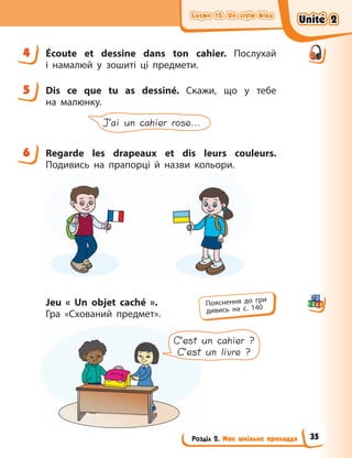 Leçon 15. Un stylo bleu
Leçon 15. Un stylo bleu
Leçon 15. Un stylo bleu
Leçon 15. Un stylo bleu
Розділ 2. Моє шкільне приладдя
4 Écoute et dessine dans ton cahier. Послухай
і  намалюй у зошиті ці предмети.
5 Dis ce que tu as dessiné. Скажи, що у  тебе
на  малюнку.
J’ai un cahier rose...
6 Regarde les drapeaux et dis leurs couleurs.
Подивись на прапорці й назви кольори.
Jeu «  Un objet caché  ».
Гра «Схований предмет».
C’est un cahier ?
C’est un livre ?
4
5
6
Пояснення до гри
дивись на с. 140
Unité 2
Unité 2
Unité 2
Unité 2
35
 