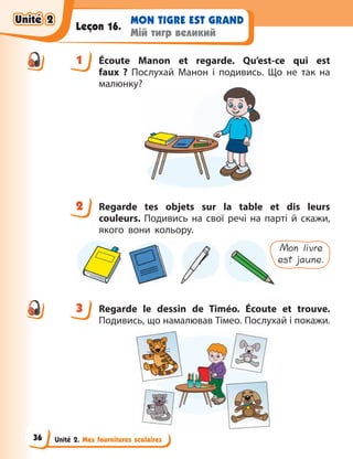 Unité 2. Mes fournitures scolaires
MON TIGRE EST GRAND
Мій тигр великий
Leçon 16.
1 Écoute Manon et regarde. Qu’est-ce qui est
faux  ? Послухай Манон і подивись. Що не так на
малюнку?
2 Regarde tes objets sur la table et dis leurs
couleurs. Подивись на свої речі на парті й  скажи,
якого вони кольору.
Mon livre
est jaune.
3 Regarde le dessin de Timéo. Écoute et trouve.
Подивись, що намалював Тімео. Послухай і покажи.
1
2
3
Unité 2
Unité 2
Unité 2
Unité 2
36
 