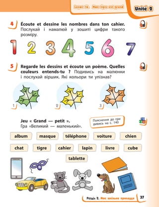 Leçon 16. Mon tigre est grand
Leçon 16. Mon tigre est grand
Leçon 16. Mon tigre est grand
Leçon 16. Mon tigre est grand
Розділ 2. Моє шкільне приладдя
4 Écoute et dessine les nombres dans ton cahier.
Послухай і намалюй у зошиті цифри такого
розміру.
5 Regarde les dessins et écoute un poème. Quelles
couleurs entends-tu  ? Подивись на малюнки
і  послухай віршик. Які кольори ти упізнав?
1 3
2
Jeu «  Grand — petit  ».
Гра «Великий — маленький».
téléphone
album
lapin
tigre livre
chien
chat
masque voiture
cube
tablette
cahier
4
5
Пояснення до гри
дивись на с. 140
Unité 2
Unité 2
Unité 2
Unité 2
37
 
