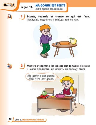 Unité 2. Mes fournitures scolaires
MA GOMME EST PETITE
Моя гумка маленька
Leçon 17.
1 Écoute, regarde et trouve ce qui est faux.
Послухай, подивись і знайди, що не так.
2 Montre et nomme les objets sur ta table. Покажи
і  назви предмети, що лежать на твоєму столі.
Ma gomme est petite.
Mon livre est grand.
1
2
Unité 2
Unité 2
Unité 2
Unité 2
38
 