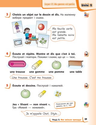 Leçon 17. Ma gomme est petite
Leçon 17. Ma gomme est petite
Leçon 17. Ma gomme est petite
Leçon 17. Ma gomme est petite
Розділ 2. Моє шкільне приладдя
3 Choisis un objet sur le dessin et dis. На малюнку
вибери предмет і скажи.
Ma feuille verte
est grande.
Ma tablette noire
est petite.
4 Écoute et répète. Montre et dis que c’est à toi.
Послухай і повтори. Покажи і скажи, що це — твоє.
Une trousse. C’est ma trousse.
une trousse une gomme une pomme une table
5 Écoute et dessine. Послухай і намалюй.
Jeu «  Vivant — non vivant  ».
Гра «Живий  — неживий».
Je m’appelle Chat, Stylo…
3
4
5
Пояснення до гри
дивись на с. 141
Unité 2
Unité 2
Unité 2
Unité 2
39
 