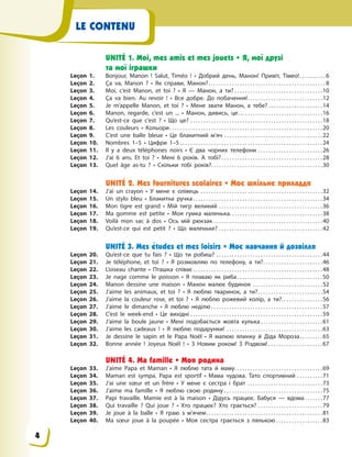 LE CONTENU
UNITÉ 1. Moi, mes amis et mes jouets • Я, мої друзі
та мої іграшки
Leçon 1. Bonjour, Manon  ! Salut, Timéo  ! • Добрий день, Манон! Привіт, Тімео!. . . . . . . . . . 6
Leçon 2. Ça va,  Manon  ? • Як справи, Манон?. . . . . . . . . . . . . . . . . . . . . . . . . . . . . . . . . . . . . . . . . . . . . 8
Leçon 3. Moi, c’est Manon, et toi  ? • Я — Манон, а ти? . . . . . . . . . . . . . . . . . . . . . . . . . . . . . . . . . .10
Leçon 4. Ça va bien. Au revoir  ! • Все добре. До побачення!. . . . . . . . . . . . . . . . . . . . . . . . . . . . .12
Leçon 5. Je m’appelle Manon, et toi  ? • Мене звати Манон, а тебе? . . . . . . . . . . . . . . . . . . . . .14
Leçon 6. Manon, regarde, c’est un ... • Манон, дивись, це… . . . . . . . . . . . . . . . . . . . . . . . . . . . . . .16
Leçon 7. Qu’est-ce que c’est  ? • Що це? . . . . . . . . . . . . . . . . . . . . . . . . . . . . . . . . . . . . . . . . . . . . . . . . . . .18
Leçon 8. Les couleurs • Кольори. . . . . . . . . . . . . . . . . . . . . . . . . . . . . . . . . . . . . . . . . . . . . . . . . . . . . . . . . . .20
Leçon 9. C’est une balle bleue • Це блакитний м’яч . . . . . . . . . . . . . . . . . . . . . . . . . . . . . . . . . . . . . .22
Leçon 10. Nombres 1–5 • Цифри 1–5 . . . . . . . . . . . . . . . . . . . . . . . . . . . . . . . . . . . . . . . . . . . . . . . . . . . . . . .24
Leçon 11. Il y a deux téléphones noirs • Є два чорних телефони . . . . . . . . . . . . . . . . . . . . . . . . .26
Leçon 12. J’ai 6 ans. Et toi  ? • Мені 6 років. А тобі? . . . . . . . . . . . . . . . . . . . . . . . . . . . . . . . . . . . . . . .28
Leçon 13. Quel âge as-tu  ? • Скільки тобі років?. . . . . . . . . . . . . . . . . . . . . . . . . . . . . . . . . . . . . . . . . . .30
UNITÉ 2. Mes fournitures scolaires • Моє шкільне приладдя
Leçon 14. J’ai un crayon • У мене є олівець . . . . . . . . . . . . . . . . . . . . . . . . . . . . . . . . . . . . . . . . . . . . . . .32
Leçon 15. Un stylo bleu • Блакитна ручка. . . . . . . . . . . . . . . . . . . . . . . . . . . . . . . . . . . . . . . . . . . . . . . . . .34
Leçon 16. Mon tigre est grand • Мій тигр великий . . . . . . . . . . . . . . . . . . . . . . . . . . . . . . . . . . . . . . . .36
Leçon 17. Ma gomme est petite • Моя гумка маленька. . . . . . . . . . . . . . . . . . . . . . . . . . . . . . . . . . . .38
Leçon 18. Voilà mon sac à dos • Ось мій рюкзак . . . . . . . . . . . . . . . . . . . . . . . . . . . . . . . . . . . . . . . . . .40
Leçon 19. Qu’est-ce qui est petit  ? • Що маленьке? . . . . . . . . . . . . . . . . . . . . . . . . . . . . . . . . . . . . . . . .42
UNITÉ 3. Mes études et mes loisirs • Моє навчання й дозвілля
Leçon 20. Qu’est-ce que tu fais  ? • Що ти робиш? . . . . . . . . . . . . . . . . . . . . . . . . . . . . . . . . . . . . . . . . .44
Leçon 21. Je téléphone, et toi  ? • Я розмовляю по телефону, а ти?. . . . . . . . . . . . . . . . . . . . . . .46
Leçon 22. L’oiseau chante • Пташка співає . . . . . . . . . . . . . . . . . . . . . . . . . . . . . . . . . . . . . . . . . . . . . . . . . .48
Leçon 23. Je nage comme le poisson • Я плаваю як риба. . . . . . . . . . . . . . . . . . . . . . . . . . . . . . . . .50
Leçon 24. Manon dessine une maison • Манон малює будинок . . . . . . . . . . . . . . . . . . . . . . . . . . .52
Leçon 25. J’aime les animaux, et toi  ? • Я люблю тваринок, а ти?. . . . . . . . . . . . . . . . . . . . . . . . .54
Leçon 26. J’aime la couleur rose, et toi  ? • Я люблю рожевий колір, а ти?. . . . . . . . . . . . . . . .56
Leçon 27. J’aime le dimanche • Я люблю неділю . . . . . . . . . . . . . . . . . . . . . . . . . . . . . . . . . . . . . . . . . . .57
Leçon 28. С’est le week-end • Це вихідні . . . . . . . . . . . . . . . . . . . . . . . . . . . . . . . . . . . . . . . . . . . . . . . . . . .59
Leçon 29. J’aime la boule jaune • Мені подобається жовта кулька . . . . . . . . . . . . . . . . . . . . . . . .61
Leçon 30. J’aime les cadeaux  ! • Я люблю подарунки! . . . . . . . . . . . . . . . . . . . . . . . . . . . . . . . . . . . . .63
Leçon 31. Je dessine le sapin et le Papa Noël • Я малюю ялинку й Діда Мороза. . . . . . . . .65
Leçon 32. Bonne année  ! Joyeux Noël  ! • З Новим роком! З Різдвом! . . . . . . . . . . . . . . . . . . . . .67
UNITÉ 4. Ma famille • Моя родина
Leçon 33. J’aime Papa et Maman • Я люблю тата й маму. . . . . . . . . . . . . . . . . . . . . . . . . . . . . . . . . .69
Leçon 34. Maman est sympa. Papa est sportif • Мама чудова. Тато спортивний . . . . . . . . . .71
Leçon 35. J’ai une sœur et un frère • У  мене є  сестра і  брат . . . . . . . . . . . . . . . . . . . . . . . . . . . . .73
Leçon 36. J’aime ma famille • Я  люблю свою родину . . . . . . . . . . . . . . . . . . . . . . . . . . . . . . . . . . . . . .75
Leçon 37. Papi travaille. Mamie est à  la maison • Дідусь працює. Бабуся  — вдома . . . . . . .77
Leçon 38. Qui travaille  ? Qui joue  ? • Хто працює? Хто грається? . . . . . . . . . . . . . . . . . . . . . . . . .79
Leçon 39. Je joue à  la balle • Я  граю з  м’ячем. . . . . . . . . . . . . . . . . . . . . . . . . . . . . . . . . . . . . . . . . . . . .81
Leçon 40. Ma sœur joue à  la poupée • Моя сестра грається з  лялькою . . . . . . . . . . . . . . . . . .83
4
 