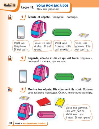 Unité 2. Mes fournitures scolaires
VOILÀ MON SAC À DOS
Ось мій рюкзак
Leçon 18.
1 Écoute et répète. Послухай і повтори.
Voilà un
téléphone.
Il est petit.
Voilà un sac
à dos. Il est
grand.
Voilà une
trousse. Elle
est grande.
Voilà une
gomme. Elle
est petite.
2 Regarde, écoute et dis ce qui est faux. Подивись,
послухай і скажи, що не так.
3 Montre tes objets. Dis comment ils sont. Покажи
своє шкільне приладдя. Скажи, якого воно розміру.
Voilà ma gomme.
Elle est petite.
Voilà mon sac
à dos. Il est grand.
1
2
3
Unité 2
Unité 2
Unité 2
Unité 2
40
 