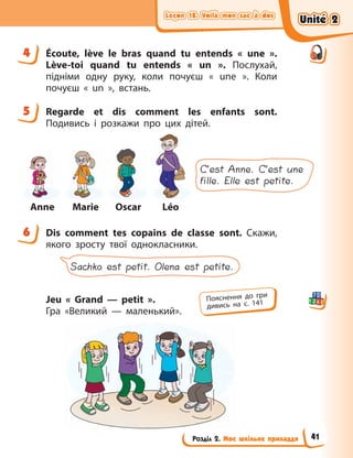 Leçon 18. Voilà mon sac à dos
Leçon 18. Voilà mon sac à dos
Leçon 18. Voilà mon sac à dos
Leçon 18. Voilà mon sac à dos
Розділ 2. Моє шкільне приладдя
4 Écoute, lève le bras quand tu entends «  une  ».
Lève-toi quand tu entends «  un  ». Послухай,
підніми одну руку, коли почуєш «  une  ». Коли
почуєш «  un  », встань.
5 Regarde et dis comment les enfants sont.
Подивись і розкажи про цих дітей.
Anne Marie Oscar Léo
C’est Anne. C’est une
fille. Elle est petite.
6 Dis comment tes copains de classe sont. Скажи,
якого зросту твої однокласники.
Sachko est petit. Olena est petite.
Jeu «  Grand — petit  ».
Гра  «Великий — маленький».
4
5
6
Пояснення до гри
дивись на с. 141
Unité 2
Unité 2
Unité 2
Unité 2
41
 