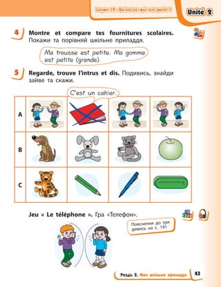 Leçon 19. Qu’est-ce qui est petit ?
Leçon 19. Qu’est-ce qui est petit ?
Leçon 19. Qu’est-ce qui est petit ?
Leçon 19. Qu’est-ce qui est petit ?
Розділ 2. Моє шкільне приладдя
4 Montre et compare tes fournitures scolaires.
Покажи та порівняй шкільне приладдя.
Ma trousse est petite. Ma gomme
est petite (grande).
5 Regarde, trouve l’intrus et dis. Подивись, знайди
зайве та скажи.
A
B
C
C’est un cahier.
Jeu «  Le téléphone  ». Гра «Телефон».
4
5
Пояснення до гри
дивись на с. 141
Unité 2
Unité 2
Unité 2
Unité 2
43
 