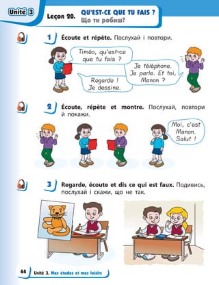 Unité 3. Mes études et mes loisirs
QU’EST-CE QUE TU FAIS ?
Що ти робиш?
Leçon 20.
1 Écoute et répète. Послухай і повтори.
Regarde !
Je dessine.
Je téléphone.
Je parle. Et toi,
Manon ?
Timéo, qu’est-ce
que tu fais ?
2 Écoute, répète et montre. Послухай, повтори
й  покажи.
Moi, c’est
Manon.
Salut !
3 Regarde, écoute et dis ce qui est faux. Подивись,
послухай і скажи, що не так.
1
2
3
Unité 3
Unité 3
Unité 3
Unité 3
44
 