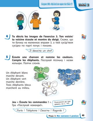 Leçon 20. Qu’est-ce que tu fais ?
Leçon 20. Qu’est-ce que tu fais ?
Leçon 20. Qu’est-ce que tu fais ?
Leçon 20. Qu’est-ce que tu fais ?
Розділ 3. Моє навчання й дозвілля
4 Tu décris les images de l’exercice 3. Ton voisin/
ta  voisine écoute et montre du doigt. Скажи, що
ти бачиш на малюнках вправи 3, а твій сусід/твоя
сусідка по парті почує і покаже.
Il dessine un chat.
5 Écoute une chanson et nomme les couleurs.
Compte les éléphants. Послухай пісеньку і  назви
кольори. Полічи слонів.
Un éléphant blanc
marche devant.
Un éléphant vert
marche derrière.
Trois éléphants bleus
marchent au milieu.
Jeu «  Écoute les commandes  !  ».
Гра «Послухай команди!».
Parle ! Téléphone ! Dessine ! Regarde !
4
5
Пояснення до гри
дивись на с. 141
Unité 3
Unité 3
Unité 3
Unité 3
45
 