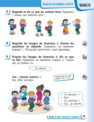 Leçon 21. Je téléphone, et toi ?
Leçon 21. Je téléphone, et toi ?
Leçon 21. Je téléphone, et toi ?
Leçon 21. Je téléphone, et toi ?
Розділ 3. Моє навчання й дозвілля
3 Regarde et dis ce que les enfants font. Подивись
і скажи, що роблять діти.
4 Regarde les images de l’exercice 1. Écoute les
questions et réponds. Подивись на малюнки
вправи 1. Послухай запитання і дай відповідь.
5 D’après les images de l’exercice 2. Dis ce que
tu fais. Подивись на малюнки вправи 2. Скажи,
що  це робиш ти.
Je danse.
Jeu « Jeunes acteurs ».
Гра  «Юні актори».
— Tu danses ?
— Non.
— Tu chantes ?
— Oui, je chante.
3
4
5
Пояснення до гри
дивись на с. 141
Unité 3
Unité 3
Unité 3
Unité 3
47
 