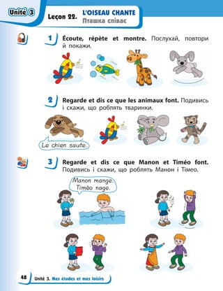 Unité 3. Mes études et mes loisirs
L’OISEAU CHANTE
Пташка співає
Leçon 22.
1 Écoute, répète et montre. Послухай, повтори
й  покажи.
2 Regarde et dis ce que les animaux font. Подивись
і скажи, що роблять тваринки.
Le chien saute.
3 Regarde et dis ce que Manon et Timéo font.
Подивись і скажи, що роблять Манон і Тімео.
Manon mange.
Timéo nage.
1
2
3
Unité 3
Unité 3
Unité 3
Unité 3
48
 
