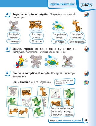Leçon 22. L’oiseau chante
Leçon 22. L’oiseau chante
Leçon 22. L’oiseau chante
Leçon 22. L’oiseau chante
Розділ 3. Моє навчання й дозвілля
4 Regarde, écoute et répète. Подивись, послухай
і  повтори.
Le lapin
mange.
Le tigre
saute.
Le poisson
nage.
La girafe
regarde.
Il mange. Il saute. Il nage. Elle regarde.
5 Écoute, regarde et dis « oui » ou « non ».
Послухай, подивись і скажи «так» чи «ні».
6 Écoute la comptine et répète. Послухай і повтори
римування.
Jeu « Domino ». Гра «Доміно».
Le crocodile nage.
La girafe mange.
L’éléphant marche.
4
5
6
Пояснення до гри
дивись на с. 141
Unité 3
Unité 3
Unité 3
Unité 3
49
 
