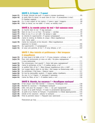 UNITÉ 5. À l’école • У школі
Leçon 41. À l’école, j’écoute ma prof • У школі я слухаю вчительку . . . . . . . . . . . . . . . . . . . . . . .85
Leçon 42. Je parle dans la classe. Je saute dans la cour • Я розмовляю в класі.
Я  стрибаю надворі . . . . . . . . . . . . . . . . . . . . . . . . . . . . . . . . . . . . . . . . . . . . . . . . . . . . . . . . . . . . . . .87
Leçon 43. Il y a mon copain et ma copine • У мене є друг і подруга. . . . . . . . . . . . . . . . . . . . .89
Leçon 44. Dans la classe, sur ma table • У класі, на моєму столі . . . . . . . . . . . . . . . . . . . . . . . . . .91
UNITÉ 6. Le monde autour de moi • Світ навколо мене
Leçon 45. Je marche dans la rue • Я йду вулицею . . . . . . . . . . . . . . . . . . . . . . . . . . . . . . . . . . . . . . . . .93
Leçon 46. Dans la rue, il y  a un bus • На вулиці  — автобус . . . . . . . . . . . . . . . . . . . . . . . . . . . . . .95
Leçon 47. Dans la rue, il y  a un café • На вулиці є  кафе . . . . . . . . . . . . . . . . . . . . . . . . . . . . . . . . . .97
Leçon 48. Je cherche le supermarché • Я  шукаю супермаркет . . . . . . . . . . . . . . . . . . . . . . . . . . . . .99
Leçon 49. J’aime le cinéma, le théâtre, le cirque • Мені подобається
кіно, театр, цирк . . . . . . . . . . . . . . . . . . . . . . . . . . . . . . . . . . . . . . . . . . . . . . . . . . . . . . . . . . . . . . . .101
Leçon 50. J’aime les croissants et les biscuits • Мені подобаються
круасани та  печиво . . . . . . . . . . . . . . . . . . . . . . . . . . . . . . . . . . . . . . . . . . . . . . . . . . . . . . . . . . . . .103
Leçon 51. Au supermarché • У  супермаркеті . . . . . . . . . . . . . . . . . . . . . . . . . . . . . . . . . . . . . . . . . . . . . .105
Leçon 52. Je veux une pomme, et toi  ? • Я  хочу яблуко, а  ти?. . . . . . . . . . . . . . . . . . . . . . . . . . .107
UNITÉ 7. Mes intérêts et préférences • Мої інтереси
й уподобання
Leçon 53. Je veux jouer à la balle, et toi  ? • Я хочу пограти з м’ячем, а ти? . . . . . . . . . . .109
Leçon 54. Pour mon anniversaire, je veux un vélo • На день народження
я  хочу  велосипед . . . . . . . . . . . . . . . . . . . . . . . . . . . . . . . . . . . . . . . . . . . . . . . . . . . . . . . . . . . . . .111
Leçon 55. Ton anniversaire, c’est quand  ? • Коли твій день народження? . . . . . . . . . . . . . . . .113
Leçon 56. J’aime le printemps, et toi  ? • Я люблю весну, а ти? . . . . . . . . . . . . . . . . . . . . . . . . . . .115
Leçon 57. Je préfère l’été, et toi  ? • Мені більше подобається літо, а тобі? . . . . . . . . . . . . . .117
Leçon 58. Les nuages blancs dans le ciel bleu • Білі хмари на блакитному небі . . . . . . . . .119
Leçon 59. Au printemps, il fait beau • Навесні гарно. . . . . . . . . . . . . . . . . . . . . . . . . . . . . . . . . . . . . .121
Leçon 60. En mai les grenouilles sautent • У травні жабки стрибають. . . . . . . . . . . . . . . . . . . .123
Leçon 61. Au zoo, il y a 9 lapins • У зоопарку 9 кроликів. . . . . . . . . . . . . . . . . . . . . . . . . . . . . . . .124
Leçon 62. J’aime les fêtes, et toi  ? • Я люблю свята, а ти?. . . . . . . . . . . . . . . . . . . . . . . . . . . . . . . .126
UNITÉ 8. Bientôt, les vacances ! • Незабаром канікули!
Leçon 63. Il fait chaud. C’est l’été bientôt  ! • Спекотно. Незабаром літо! . . . . . . . . . . . . . . . . .128
Leçon 64. Bientôt les vacances  ! • Незабаром канікули! . . . . . . . . . . . . . . . . . . . . . . . . . . . . . . . . . .130
Leçon 65. L’été, c’est pour les voyages  ! • Літо  — час для подорожей!. . . . . . . . . . . . . . . . . . .132
Leçon 66. Je joue et je parle français • Я  граю та розмовляю французькою . . . . . . . . . . . . .134
Leçon 67. Je parle et je chante en français • Я  розмовляю та співаю французькою . . . . .135
Leçon 68. L’école et les vacances • Школа та  канікули . . . . . . . . . . . . . . . . . . . . . . . . . . . . . . . . . . . .137
Leçon 69. Finie la première classe  ! • Перший клас закінчено!. . . . . . . . . . . . . . . . . . . . . . . . . . . .139
Пояснення до ігор . . . . . . . . . . . . . . . . . . . . . . . . . . . . . . . . . . . . . . . . . . . . . . . . . . . . . . . . . . . . . .140
5
 