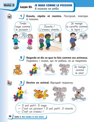 Unité 3. Mes études et mes loisirs
JE NAGE COMME LE POISSON
Я плаваю як риба
Leçon 23.
1 Écoute, répète et montre. Послухай, повтори
й  покажи.
Timéo
nage comme
le poisson !
Écoute !
L’oiseau chante.
Je mange
la carotte comme
le lapin !
2 Regarde et dis ce que tu fais comme ces animaux.
Подивись і скажи, що ти робиш, як ці тваринки.
Je mange
comme
le chat.
3 Devine un animal. Відгадай тваринку.
— Il est petit. Il nage.
— C’est un poisson ! Il est petit. Il chante.
— C’est un oiseau !
1
2
3
Unité 3
Unité 3
Unité 3
Unité 3
50
 