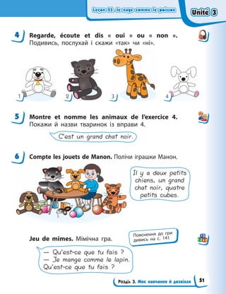 Leçon 23. Je nage comme le poisson
Leçon 23. Je nage comme le poisson
Leçon 23. Je nage comme le poisson
Leçon 23. Je nage comme le poisson
Розділ 3. Моє навчання й дозвілля
4 Regarde, écoute et dis «  oui  » ou «  non  ».
Подивись, послухай і скажи «так» чи «ні».
1 2 3 4
5 Мontre et nomme les animaux de l’exercice 4.
Покажи й назви тваринок із вправи 4.
C’est un grand chat noir.
6 Сompte les jouets de Manon. Полічи іграшки Манон.
Il y a deux petits
chiens, un grand
chat noir, quatre
petits cubes.
Jeu de mimes. Мімічна гра.
— Qu’est-ce que tu fais ?
— Je mange comme le lapin.
Qu’est-ce que tu fais ?
4
5
6
Пояснення до гри
дивись на с. 141
Unité 3
Unité 3
Unité 3
Unité 3
51
 