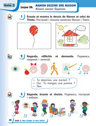 Unité 3. Mes études et mes loisirs
MANON DESSINE UNE MAISON
Манон малює будинок
Leçon 24.
1 Écoute et montre le dessin de Manon et celui de
Timéo. Послухай і покажи малюнок Манон і Тімео.
2 Regarde, réfléchis et demande. Подивись,
подумай і запитай.
— Tu dessines une maison ?
— Oui. Tu manges une pomme ?
— Non.
3 Regarde, écoute et choisis. Подивись, послухай
і  вибери.
1 2 3 4 5 6
1
2
3
Unité 3
Unité 3
Unité 3
Unité 3
52
 