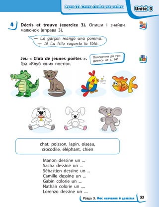 Leçon 24. Manon dessine une maison
Leçon 24. Manon dessine une maison
Leçon 24. Manon dessine une maison
Leçon 24. Manon dessine une maison
Розділ 3. Моє навчання й дозвілля
4 Décris et trouve (exercice 3). Опиши і знайди
малюнок (вправа 3).
— Le garçon mange une pomme.
— 5! La fille regarde la télé.
Jeu «  Club de jeunes poètes  ».
Гра  «Клуб юних поетів».
chat, poisson, lapin, oiseau,
crocodile, éléphant, chien
Manon dessine  un ...
Sacha dessine un ...
Sébastien dessine un ...
Camille dessine un ...
Gabin colorie un ...
Nathan colorie un ....
Lorenzo dessine un ....
4
Пояснення до гри
дивись на с. 141
Unité 3
Unité 3
Unité 3
Unité 3
53
 