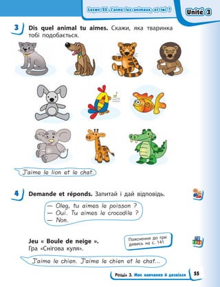 Leçon 25. J’aime les animaux, et toi ?
Leçon 25. J’aime les animaux, et toi ?
Leçon 25. J’aime les animaux, et toi ?
Leçon 25. J’aime les animaux, et toi ?
Розділ 3. Моє навчання й дозвілля
3 Dis quel animal tu aimes. Скажи, яка тваринка
тобі подобається.
J’aime le lion et le chat.
4 Demande et réponds. Запитай і дай відповідь.
— Oleg, tu aimes le poisson ?
— Oui. Tu aimes le crocodile ?
— Non.
Jeu «  Boule de neige  ».
Гра «Снігова куля».
J’aime le chien. J’aime le chien et le chat…
3
4
Пояснення до гри
дивись на с. 141
Unité 3
Unité 3
Unité 3
Unité 3
55
 