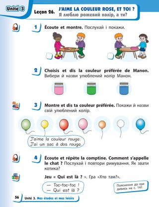 Unité 3. Mes études et mes loisirs
J’AIME LA COULEUR ROSE, ET TOI ?
Я люблю рожевий колір, а ти?
Leçon 26.
1 Écoute et montre. Послухай і покажи.
2 Choisis et dis la couleur préférée de Manon.
Вибери й назви улюблений колір Манон.
3 Montre et dis ta couleur préférée. Покажи й назви
свій улюблений колір.
J’aime la couleur rouge.
J’ai un sac à dos rouge.
4 Écoute et répète la comptine. Comment s’appelle
le chat  ? Послухай і повтори римування. Як звати
котика?
Jeu «  Qui est là  ?  ». Гра «Хто там?».
— Toc-toc-toc !
— Qui est là ?
1
2
3
4
4
Пояснення до гри
дивись на с. 141
Unité 3
Unité 3
Unité 3
Unité 3
56
 