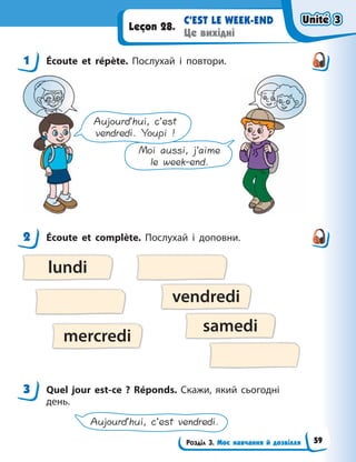 Розділ 3. Моє навчання й дозвілля
С’EST LE WEEK-END
Це вихідні
Leçon 28.
1 Écoute et répète. Послухай і повтори.
Moi aussi, j’aime
le week-end.
Aujourd’hui, c’est
vendredi. Youpi !
2 Écoute et complète. Послухай і доповни.
lundi
vendredi
mercredi
samedi
3 Quel jour est-ce  ? Réponds. Скажи, який сьогодні
день.
Aujourd’hui, c’est vendredi.
1
2
3
Unité 3
Unité 3
Unité 3
Unité 3
59
 