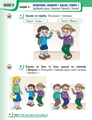 Unité 1. Moi, mes amis et mes jouets
BONJOUR, MANON ! SALUT, TIMÉO !
Добрий день, Манон! Привіт, Тімео!
Leçon 1.
1 Écoute et répète. Послухай і повтори.
Salut, Timéo ! Salut, Manon !
2 Écoute et lève le bras quand tu entends
« Bonjour ». Послухай і підведи руку, коли почуєш
«  Bonjour  ».
1 2
1
2
Unité 1
Unité 1
6
Unité 1
Unité 1
 