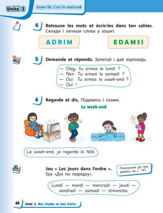 Leçon 28. С’est le week-end
Leçon 28. С’est le week-end
Leçon 28. С’est le week-end
Leçon 28. С’est le week-end
Unité 3. Mes études et mes loisirs
4 Retrouve les mots et écris-les dans ton cahier.
Склади і запиши слова у зошит.
A D R I M E D A M S I
5 Demande et réponds. Запитай і дай відповідь.
— Oleg, tu aimes le lundi ?
— Non. Tu aimes le samedi ?
— Oui. Tu aimes le week-end ?
— Oui !
6 Regarde et dis. Подивись і скажи.
Le week-end
Le week-end, je regarde la télé.
Jeu «  Les jours dans l’ordre  ».
Гра «Дні по порядку».
Lundi — mardi — mercredi — jeudi —
vendredi — samedi — dimanche.
4
4
5
6
Пояснення до гри
дивись на с. 141
Unité 3
Unité 3
Unité 3
Unité 3
60
 