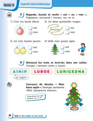 Leçon 29. J’aime la boule jaune
Leçon 29. J’aime la boule jaune
Leçon 29. J’aime la boule jaune
Leçon 29. J’aime la boule jaune
Unité 3. Mes études et mes loisirs
3 Regarde, écoute  et coche «  oui  » ou «  non  ».
Подивись, послухай і познач, так чи ні.
oui
9 non
oui
non
oui
non
oui
non
1) C’est ma boule bleue.
2) J’ai trois boules jaunes.
3) J’ai deux guirlandes rouges.
4) Voilà mon grand sapin.
4 Retrouve les mots et écris-les dans ton cahier.
Склади і запиши слова у зошит.
A S N I P L U R I G E D N A
L U B O E
un sapin
Concours de dessins «  Mon
beau sapin ». Конкурс малюнків
«Моя прекрасна ялинка».
3
4
4
Пояснення до гри
дивись на с. 141
n
ів
Unité 3
Unité 3
Unité 3
Unité 3
62
 