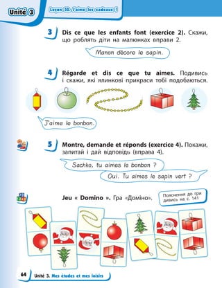 Leçon 30. J’aime les cadeaux !
Leçon 30. J’aime les cadeaux !
Leçon 30. J’aime les cadeaux !
Leçon 30. J’aime les cadeaux !
Unité 3. Mes études et mes loisirs
3 Dis ce que les enfants font (exercice 2). Скажи,
що роблять діти на малюнках вправи 2.
Manon décore le sapin.
4 Régarde et dis ce que tu aimes. Подивись
і  скажи, які ялинкові прикраси тобі подобаються.
J’aime le bonbon.
5 Montre, demande et réponds (exercice 4). Покажи,
запитай і дай відповідь (вправа 4).
Oui. Tu aimes le sapin vert ?
Sachko, tu aimes le bonbon ?
Jeu «  Domino  ». Гра «Доміно».
3
4
4
5
Пояснення до гри
дивись на с. 141
Unité 3
Unité 3
Unité 3
Unité 3
64
 