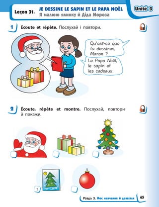 Розділ 3. Моє навчання й дозвілля
JE DESSINE LE SAPIN ET LE PAPA NOËL
Я малюю ялинку й Діда Мороза
Leçon 31.
1 Écoute et répète. Послухай і повтори.
Le Papa Noël,
le sapin et
les cadeaux.
Qu’est-ce que
tu dessines,
Manon ?
2 Écoute, répète et montre. Послухай, повтори
й  покажи.
1
1
2
Unité 3
Unité 3
Unité 3
Unité 3
65
 
