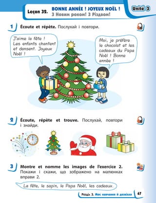 Розділ 3. Моє навчання й дозвілля
BONNE ANNÉE ! JOYEUX NOËL !
З Новим роком! З Різдвом!
Leçon 32.
1 Écoute et répète. Послухай і повтори.
J’aime la fête !
Les enfants chantent
et dansent. Joyeux
Noël !
Moi, je préfère
le chocolat et les
cadeaux du Papa
Noël ! Bonne
année !
2 Écoute, répète et trouve. Послухай, повтори
і  знайди.
3 Мontre et nomme les images de l’exercice 2.
Покажи і скажи, що зображено на малюнках
вправи 2.
La fête, le sapin, le Papa Noël, les cadeaux.
1
2
3
Unité 3
Unité 3
Unité 3
Unité 3
67
 