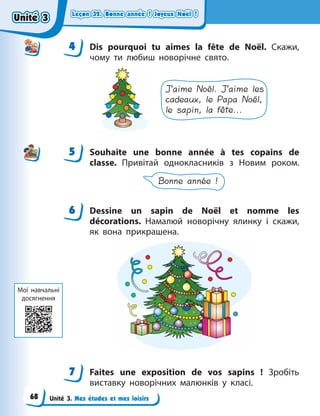 Leçon 32. Bonne année ! Joyeux Noël !
Leçon 32. Bonne année ! Joyeux Noël !
Leçon 32. Bonne année ! Joyeux Noël !
Leçon 32. Bonne année ! Joyeux Noël !
Unité 3. Mes études et mes loisirs
4 Dis pourquoi tu aimes la fête de Noël. Скажи,
чому ти любиш новорічне свято.
J’aime Noël. J’aime les
cadeaux, le Papa Noël,
le sapin, la fête...
5 Souhaite une bonne année à tes copains de
classe. Привітай однокласників з  Новим роком.
Bonne année !
6 Dessine un sapin de Noël et nomme les
décorations. Намалюй новорічну ялинку і скажи,
як вона прикрашена.
7 Faites une exposition de vos sapins  ! Зробіть
виставку новорічних малюнків у класі.
4
4
5
6
7
Мої навчальні
досягнення
Unité 3
Unité 3
Unité 3
Unité 3
68
 