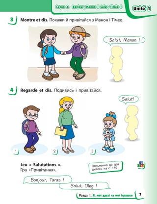 Leçon 1. Bonjour, Manon ! Salut, Timéo !
Leçon 1. Bonjour, Manon ! Salut, Timéo !
Leçon 1. Bonjour, Manon ! Salut, Timéo !
Leçon 1. Bonjour, Manon ! Salut, Timéo !
Розділ 1. Я, мої друзі та мої іграшки
3 Montre et dis. Покажи й привітайся з Манон і Тімео.
4 Regarde et dis. Подивись і привітайся.
1 2 3
Jeu «  Salutations  ».
Гра «Привітання».
Salut, Oleg !
Bonjour, Taras !
3
4
Пояснення до гри
дивись на с. 140
Salut, Manon !
Salut!
Unité 1
Unité 1
Unité 1
Unité 1
7
 