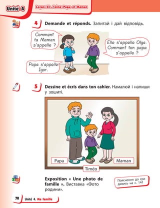 Leçon 33. J’aime Papa et Maman
Leçon 33. J’aime Papa et Maman
Leçon 33. J’aime Papa et Maman
Leçon 33. J’aime Papa et Maman
Unité 4. Ma famille
4 Demande et réponds. Запитай і  дай відповідь.
Comment
ta Maman
s’appelle ?
Papa s’appelle
Igor.
Elle s’appelle Olga.
Comment ton papa
s’appelle ?
5 Dessine et écris dans ton cahier. Намалюй і напиши
у  зошиті.
Timéo
Papa Maman
Exposition « Une photo de
famille  ». Виставка «Фото
родини».
4
4
5
Пояснення до гри
дивись на с. 141
Unité 4
Unité 4
Unité 4
Unité 4
70
 