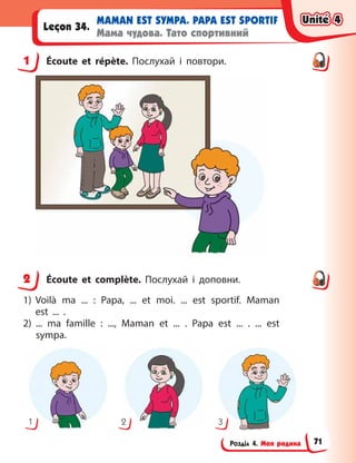 Розділ 4. Моя родина
MAMAN EST SYMPA. PAPA EST SPORTIF
Мама чудова. Тато спортивний
Leçon 34.
1 Écoute et répète. Послухай і  повтори.
2 Écoute et complète. Послухай і  доповни.
1) Voilà ma  ... : Papa, ... et moi. ... est sportif. Maman
est  ... .
2) ... ma famille  : ..., Maman et ... . Papa est ... . ... est
sympa.
1 2 3
1
2
Unité 4
Unité 4
Unité 4
Unité 4
71
 