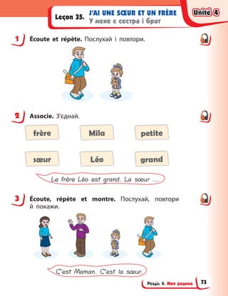 Розділ 4. Моя родина
J’AI UNE SŒUR ET UN FRÈRE
У мене є сестра і брат
Leçon 35.
1 Écoute et répète. Послухай і  повтори.
2 Associe. З’єднай.
frère Mila petite
sœur Léo grand
Le frère Léo est grand. La sœur ...
3 Écoute, répète et montre. Послухай, повтори
й  покажи.
C’est Maman. C’est la sœur.
1
2
3
Unité 4
Unité 4
Unité 4
Unité 4
73
 