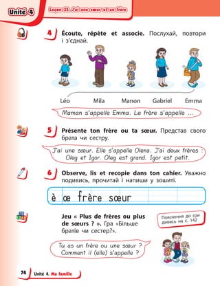 Leçon 35. J’ai une sœur et un frère
Leçon 35. J’ai une sœur et un frère
Leçon 35. J’ai une sœur et un frère
Leçon 35. J’ai une sœur et un frère
Unité 4. Ma famille
4 Écoute, répète et associe. Послухай, повтори
і  з’єднай.
Léo Mila Manon Gabriel Emma
Maman s’appelle Emma. Le frère s’appelle ...
5 Présente ton frère ou ta sœur. Представ свого
брата чи сестру.
J’ai une sœur. Elle s’appelle Olena. J’ai deux frères :
Oleg et Igor. Oleg est grand. Igor est petit.
6 Observe, lis et recopie dans ton cahier. Уважно
подивись, прочитай і  напиши у  зошиті.
Jeu « Plus de frères ou plus
de sœurs  ? ». Гра  «Більше
братів чи сестер?».
Tu as un frère ou une sœur ?
Comment il (elle) s’appelle ?
4
4
5
6
Пояснення до гри
дивись на с. 142
Unité 4
Unité 4
Unité 4
Unité 4
74
 