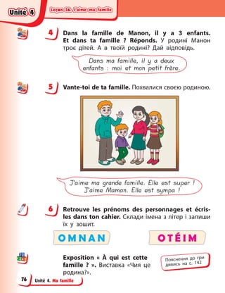 Leçon 36. J’aime ma famille
Leçon 36. J’aime ma famille
Leçon 36. J’aime ma famille
Leçon 36. J’aime ma famille
Unité 4. Ma famille
4 Dans la famille de Manon, il y  a 3 enfants.
Et  dans ta famille  ? Réponds. У  родині Maнoн
троє дітей. А  в твоїй родині? Дай відповідь.
Dans ma famille, il y a deux
enfants : moi et mon petit frère.
5 Vante-toi de ta famille. Похвалися своєю родиною.
J’aime ma grande famille. Elle est super !
J’aime Maman. Elle est sympa !
6 Retrouve les prénoms des personnages et écris-
les dans ton cahier. Cклади імена з літер і запиши
їх у зошит.
O M N A N O T É I M
Exposition « À  qui est cette
famille  ? ». Виставка «Чия це
родина?».
4
4
5
6
Пояснення до гри
дивись на с. 142
Unité 4
Unité 4
Unité 4
Unité 4
76
 