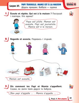 Розділ 4. Моя родина
PAPI TRAVAILLE. MAMIE EST À LA MAISON
Дідусь працює. Бабуся — вдома
Leçon 37.
1 Écoute et répète. Qui est à  la maison  ? Послухай
і  повтори. Хто вдома?
Papa est pilote. Maman est
avocate. Papi est journaliste.
Mamie est à la maison.
2 Regarde et associe. Подивись і  з’єднай.
Maman est avocate.
3 Dis comment tes Papi et Mamie s’appellent.
Скажи, як звати твоїх дідуся та бабусю.
Mon papi s’appelle ... . Mamie s’appelle ... .
1
2
3
Unité 4
Unité 4
Unité 4
Unité 4
77
 