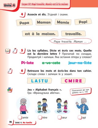Leçon 37. Papi travaille. Mamie est à la maison
Leçon 37. Papi travaille. Mamie est à la maison
Leçon 37. Papi travaille. Mamie est à la maison
Leçon 37. Papi travaille. Mamie est à la maison
Unité 4. Ma famille
4 Associe et dis. З’єднай і  скажи.
Mamie Papi
Papa Maman
est à la maison. travaille.
Papa travaille. Maman … .
5 Lis les syllabes. Dicte et écris ces mots. Quelle
est la dernière lettre  ? Прочитай по складах.
Продиктуй і напиши. Яка остання літера у словах?
Pi-lote a-vo-cate jour-na-liste
6 Retrouve les mots et écris-les dans ton cahier.
Склади слова і запиши їх у зошит.
L A S T U C M I R E
Jeu « Alphabet français ».
Гра  «Французька абетка».
amie rère œur api
4
4
5
6
Пояснення до гри
дивись на с. 142
Unité 4
Unité 4
Unité 4
Unité 4
78
 