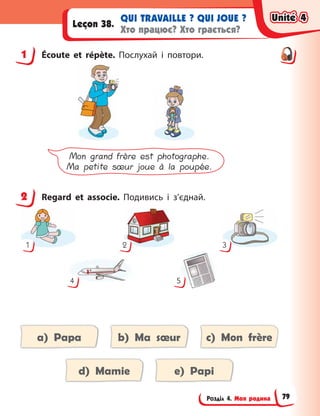 Розділ 4. Моя родина
QUI TRAVAILLE ? QUI JOUE ?
Хто працює? Хто грається?
Leçon 38.
1 Écoute et répète. Послухай і  повтори.
Mon grand frère est photographe.
Ma petite sœur joue à la poupée.
2 Regard et associe. Подивись і  з’єднай.
1 2
4 5
3
a) Papa b) Ma sœur c) Mon frère
d) Mamie e) Papi
1
2
Unité 4
Unité 4
Unité 4
Unité 4
79
 