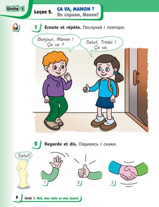 Unité 1. Moi, mes amis et mes jouets
ÇA VA, MANON ?
Як справи, Манон?
Leçon 2.
1 Écoute et répète. Послухай і повтори.
Salut, Timéo !
Ça va.
Bonjour, Manon !
Ça va ?
2 Regarde et dis. Подивись і скажи.
Salut!
1 2 3
1
2
Unité 1
Unité 1
8
Unité 1
Unité 1
 