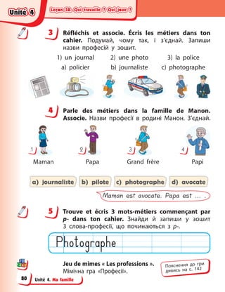 Leçon 38. Qui travaille ? Qui joue ?
Leçon 38. Qui travaille ? Qui joue ?
Leçon 38. Qui travaille ? Qui joue ?
Leçon 38. Qui travaille ? Qui joue ?
Unité 4. Ma famille
3 Réfléchis et associe. Écris les métiers dans ton
cahier. Подумай, чому так, і  з’єднай. Запиши
назви професій у  зошит.
1) un journal 2) une photo 3) la police
a) policier b) journaliste c) photographe
4 Parle des métiers dans la famille de Manon.
Associe. Назви професії в  родині Манон. З’єднай.
1
Maman
2
Papa
3
Grand frère
4
Papi
a) journaliste b) pilote c) photographe d) avocate
Maman est avocate. Papa est ... .
5 Trouve et écris 3 mots-métiers commençant par
p- dans ton cahier. Знайди й  запиши у  зошит
3  слова-професії, що починаються з  p-.
Jeu de mimes « Les professions ».
Мімічна гра «Професії».
3
4
4
5
Пояснення до гри
дивись на с. 142
Unité 4
Unité 4
Unité 4
Unité 4
80
 