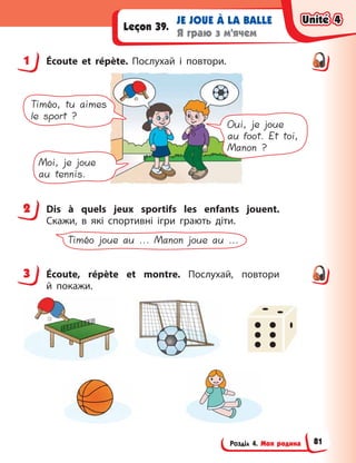 Розділ 4. Моя родина
JE JOUE À LA BALLE
Я граю з м’ячем
Leçon 39.
1 Écoute et répète. Послухай і  повтори.
Timéo, tu aimes
le sport ?
Oui, je joue
au foot. Et toi,
Manon ?
Moi, je joue
au tennis.
2 Dis à  quels jeux sportifs les enfants jouent.
Скажи, в  які спортивні ігри грають діти.
Timéo joue au ... Manon joue au ...
3 Écoute, répète et montre. Послухай, повтори
й  покажи.
1
2
3
Unité 4
Unité 4
Unité 4
Unité 4
81
 
