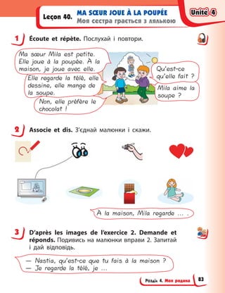 Розділ 4. Моя родина
MA SŒUR JOUE À LA POUPÉE
Моя сестра грається з лялькою
Leçon 40.
1 Écoute et répète. Послухай і  повтори.
Mila aime la
soupe ?
Non, elle préfère le
chocolat !
Elle regarde la télé, elle
dessine, elle mange de
la soupe.
Ma sœur Mila est petite.
Elle joue à la poupée. À la
maison, je joue avec elle. Qu’est-ce
qu’elle fait ?
2 Associe et dis. З’єднай малюнки і  скажи.
À la maison, Mila regarde ... .
3 D’après les images de l’exercice 2. Demande et
réponds. Подивись на малюнки вправи 2. Запитай
і  дай відповідь.
— Nastia, qu’est-ce que tu fais à la maison ?
— Je regarde la télé, je ...
1
2
3
Unité 4
Unité 4
Unité 4
Unité 4
83
 