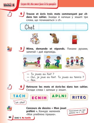 Leçon 40. Ma sœur joue à la poupée
Leçon 40. Ma sœur joue à la poupée
Leçon 40. Ma sœur joue à la poupée
Leçon 40. Ma sœur joue à la poupée
Unité 4. Ma famille
4 Trouve et écris trois mots commençant par ch-
dans ton cahier. Знайди й  напиши у  зошиті три
слова, що  починаються з  ch-.
5 Mime, demande et réponds. Покажи рухами,
запитай і  дай відповідь.
— Tu joues au foot ?
— Oui, je joue au foot. Tu joues au tennis ?
— Non.
6 Retrouve les mots et écris-les dans ton cahier.
Cклади слова і запиши у зошит.
TA C H A P L N I
E C N I H R I T E G
un chat
Concours de dessins «  Mon  jouet
préféré  ». Конкурс  малюнків
«Моя улюблена іграшка».
4
4
5
6
Пояснення до гри
дивись на с. 142
Unité 4
Unité 4
Unité 4
Unité 4
84
 
