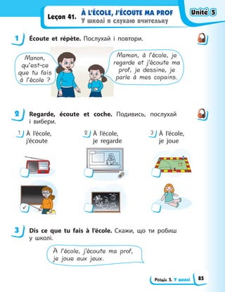 Розділ 5. У школі
À L’ÉCOLE, J’ÉCOUTE MA PROF
У школі я слухаю вчительку
Leçon 41.
1 Écoute et répète. Послухай і повтори.
Maman, à l’école, je
regarde et j’écoute ma
prof, je dessine, je
parle à mes copains.
Manon,
qu’est-ce
que tu fais
à l’école ?
2 Regarde, écoute et coche. Подивись, послухай
i  вибери.
1 2 3
À l’école,
j’écoute
À l’école,
je regarde
À l’école,
je joue
9
3 Dis ce que tu fais à l’école. Cкажи, що ти робиш
у школі.
À l’école, j’écoute ma prof,
je joue aux jeux.
1
2
3
Unité 5
Unité 5
Unité 5
Unité 5
85
 