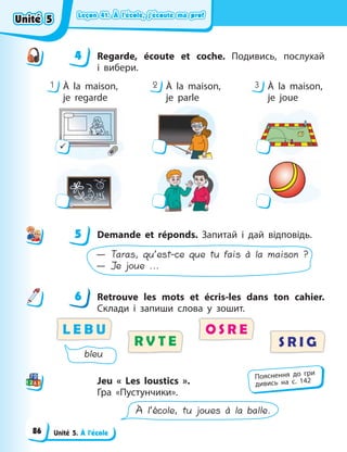 Leçon 41. À l’école, j’écoute ma prof
Leçon 41. À l’école, j’écoute ma prof
Leçon 41. À l’école, j’écoute ma prof
Leçon 41. À l’école, j’écoute ma prof
Unité 5. À l’école
4 Regarde, écoute et coche. Подивись, послухай
i  вибери.
1 2 3
À la maison,
je regarde
À la maison,
je parle
À la maison,
je joue
9
5 Demande et réponds. Запитай і дай відповідь.
— Taras, qu’est-ce que tu fais à la maison ?
— Je joue ...
6 Retrouve les mots et écris-les dans ton cahier.
Cклади і запиши слова у зошит.
L E B U
S R I G
O S R E
R V T E
bleu
Jeu « Les loustics ».
Гра «Пустунчики».
À l’école, tu joues à la balle.
4
4
5
6
Пояснення до гри
дивись на с. 142
Unité 5
Unité 5
Unité 5
Unité 5
86
 