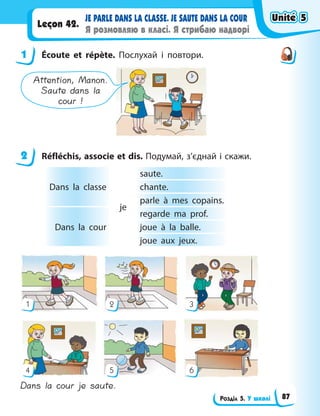 Розділ 5. У школі
JE PARLE DANS LA CLASSE. JE SAUTE DANS LA COUR
Я розмовляю в класі. Я стрибаю надворі
Leçon 42.
1 Écoute et répète. Послухай і повтори.
Attention, Manon.
Saute dans la
cour !
2 Réfléchis, associe et dis. Подумай, з’єднай і скажи.
Dans la classe
je
saute.
сhante.
parle à mes copains.
Dans la cour
regarde ma prof.
joue à la balle.
joue aux jeux.
1
4
2
5
3
6
Dans la cour je saute.
1
2
Unité 5
Unité 5
Unité 5
Unité 5
87
 