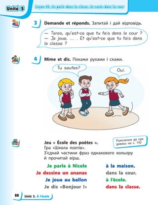 Leçon 42. Je parle dans la classe. Je saute dans la cour
Leçon 42. Je parle dans la classe. Je saute dans la cour
Leçon 42. Je parle dans la classe. Je saute dans la cour
Leçon 42. Je parle dans la classe. Je saute dans la cour
Unité 5. À l’école
3 Demande et réponds. Запитай і дай відповідь.
— Taras, qu’est-ce que tu fais dans la cour ?
— Je joue, ... . Et qu’est-ce que tu fais dans
la classe ?
4 Mime et dis. Покажи рухами і скажи.
Tu sautes?
Oui.
Jeu « École des poètes  ».
Гра «Школа поетів».
З’єднай частини фраз однакового кольору
й  прочитай вірш.
Je parle à Nicole
Je dessine un ananas
Je joue au ballon
Je dis «Bonjour !»
à la maison.
dans la cour.
à l’école.
dans la classe.
3
4
4
Пояснення до гри
дивись на с. 142
Unité 5
Unité 5
Unité 5
Unité 5
88
 
